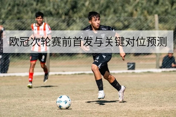 欧冠次轮赛前首发与关键对位预测